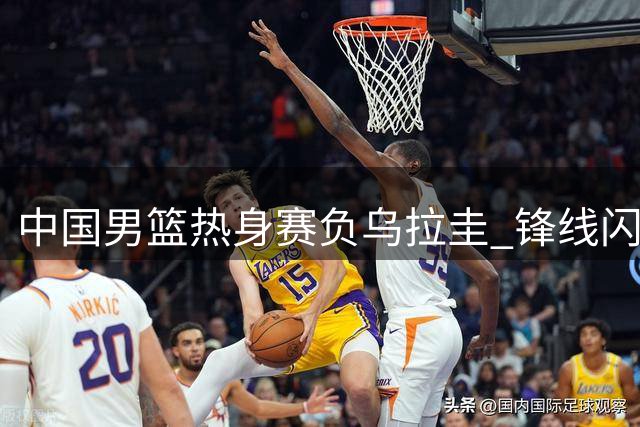 中国男篮热身赛负乌拉圭 锋线闪光难掩后卫短板