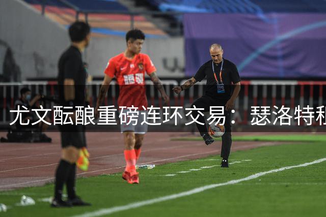 尤文酝酿重磅连环交易：瑟洛特租借方案与尼科转会形成联动