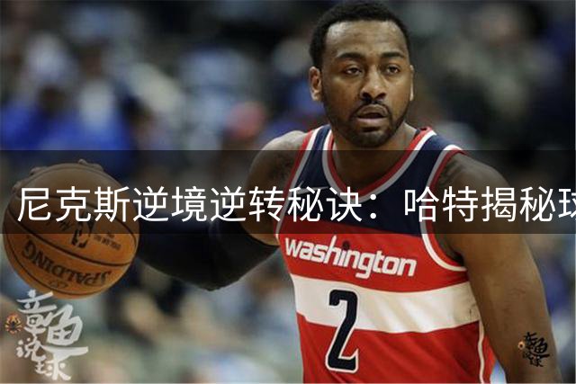 尼克斯逆境逆转秘诀：哈特揭秘球队20分大逆转战术