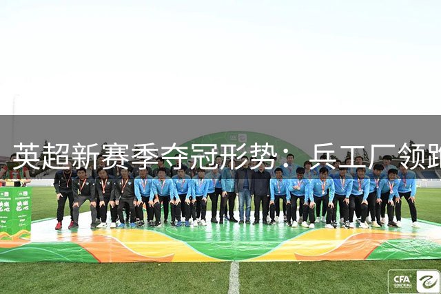 英超新赛季夺冠形势：兵工厂领跑，曼城利物浦紧随其后