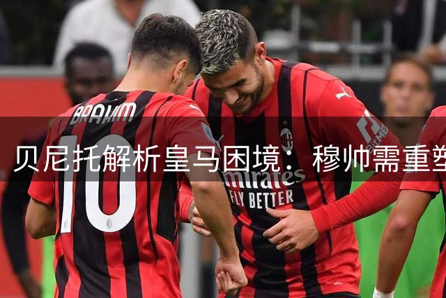 贝尼托解析皇马困境：穆帅需重塑球队平衡方能突破瓶颈