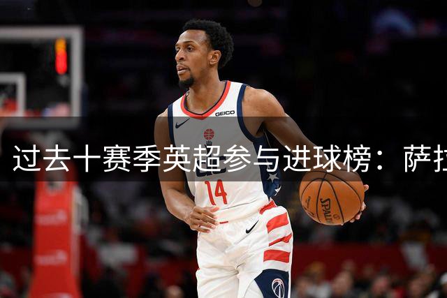过去十赛季英超参与进球榜：萨拉赫284球第一 凯恩第二孙兴慜第三