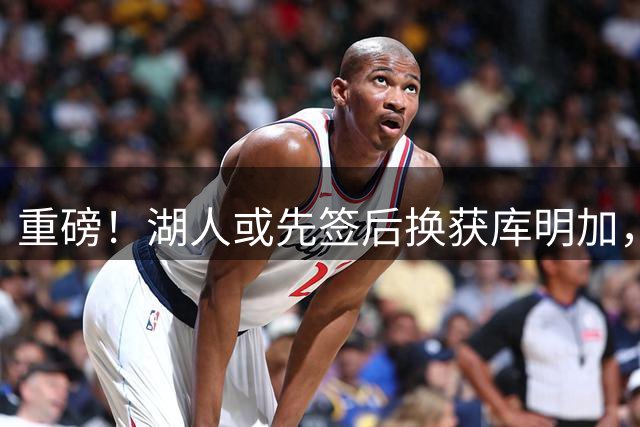 重磅！湖人或先签后换获库明加，四方交易方案细节披露