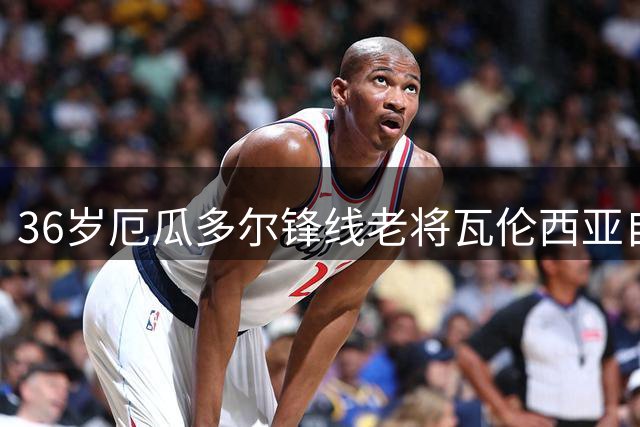 36岁厄瓜多尔锋线老将瓦伦西亚自由转会博卡青年