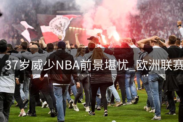 37岁威少NBA前景堪忧 欧洲联赛或成职业生涯下一站